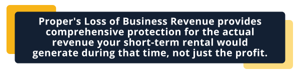 Business Revenue Protection Insurance Proper's Loss of Business Revenue provides comprehensive protection for the actual revenue your short-term rental would generate during that time, not just the profit.